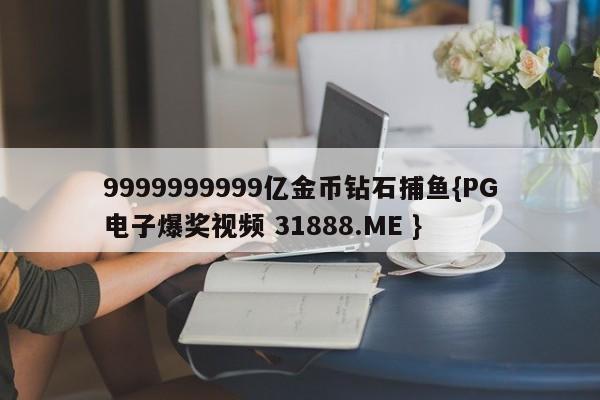9999999999亿金币钻石捕鱼{PG电子爆奖视频 31888.ME }