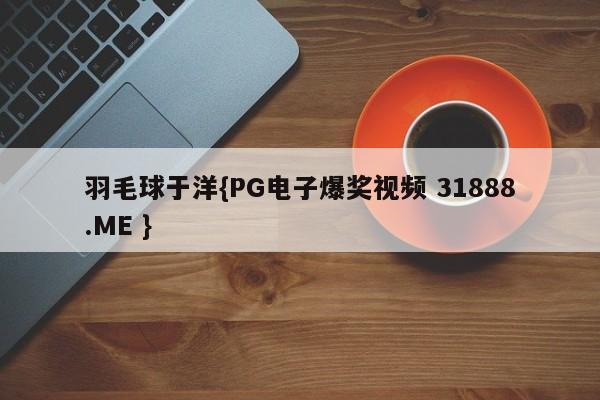 羽毛球于洋{PG电子爆奖视频 31888.ME }