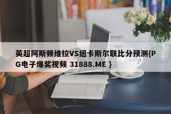 英超阿斯顿维拉VS纽卡斯尔联比分预测{PG电子爆奖视频 31888.ME }