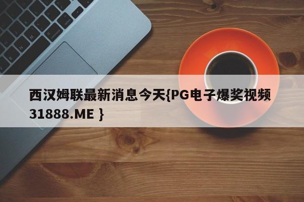西汉姆联最新消息今天{PG电子爆奖视频 31888.ME }